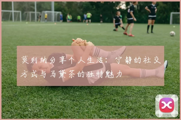 莫利纳分享个人生活：宁静的社交方式与马黛茶的独特魅力
