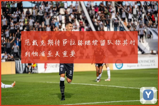 范戴克期待萨拉赫继续留队称其对利物浦至关重要