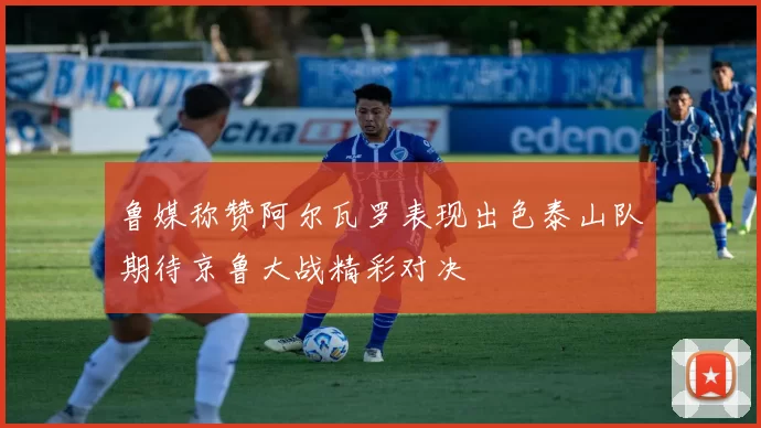 鲁媒称赞阿尔瓦罗表现出色泰山队期待京鲁大战精彩对决