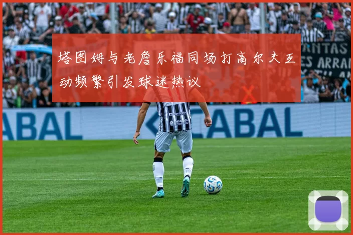 塔图姆与老詹乐福同场打高尔夫互动频繁引发球迷热议