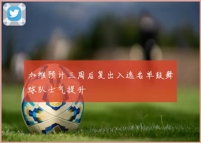 加维预计三周后复出入选名单鼓舞球队士气提升