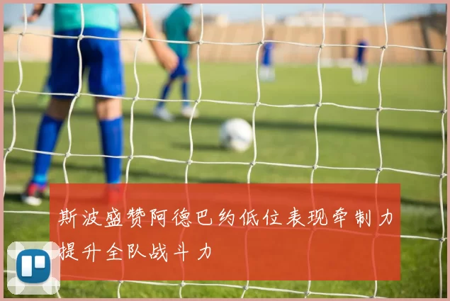 斯波盛赞阿德巴约低位表现牵制力提升全队战斗力