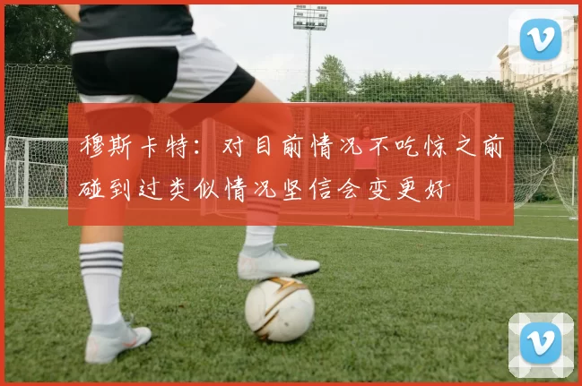 穆斯卡特：对目前情况不吃惊之前碰到过类似情况坚信会变更好