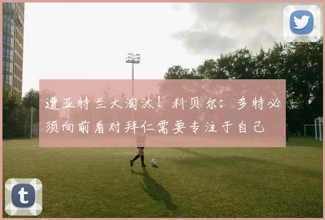 遭亚特兰大淘汰！科贝尔：多特必须向前看对拜仁需要专注于自己