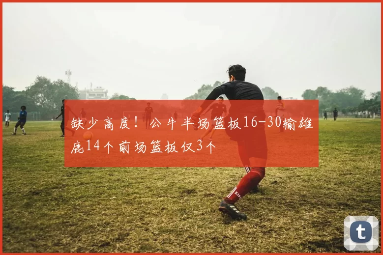 缺少高度！公牛半场篮板16-30输雄鹿14个前场篮板仅3个