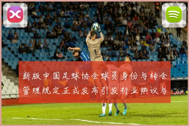 新版中国足球协会球员身份与转会管理规定正式发布引发行业热议与期待