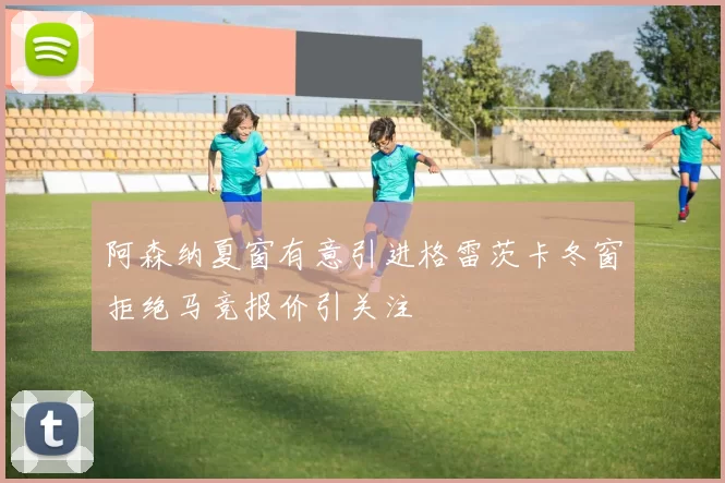 阿森纳夏窗有意引进格雷茨卡冬窗拒绝马竞报价引关注