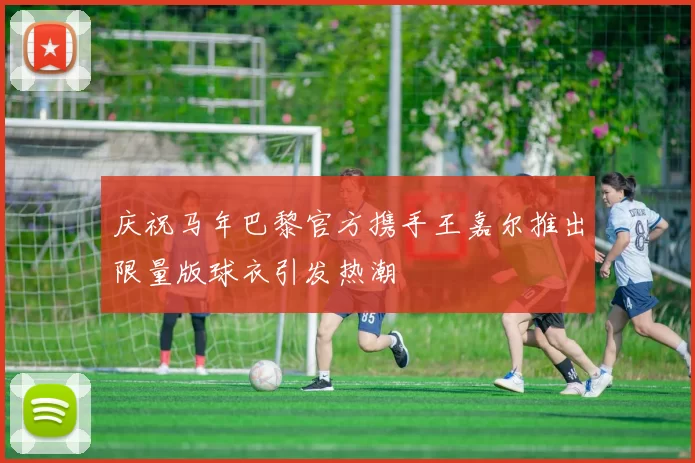 庆祝马年巴黎官方携手王嘉尔推出限量版球衣引发热潮