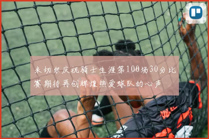 米切尔庆祝骑士生涯第100场30分比赛期待再创辉煌热爱球队的心声
