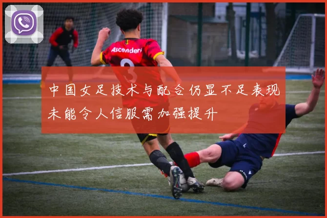 中国女足技术与配合仍显不足表现未能令人信服需加强提升